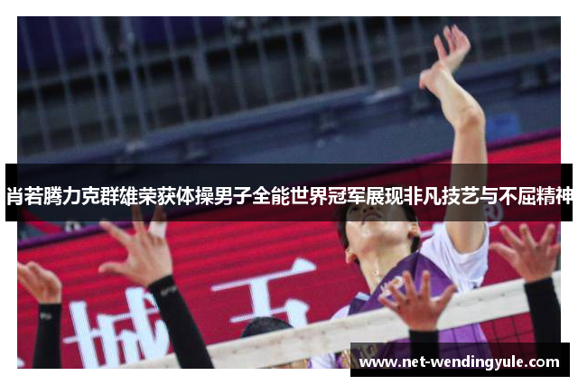 肖若腾力克群雄荣获体操男子全能世界冠军展现非凡技艺与不屈精神