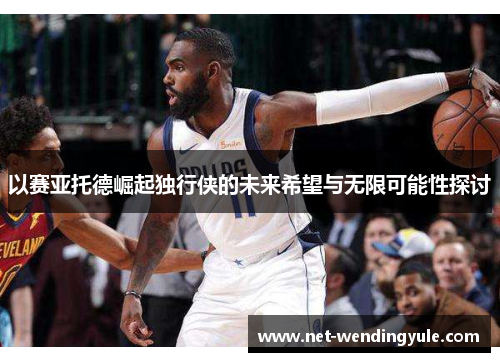 以赛亚托德崛起独行侠的未来希望与无限可能性探讨