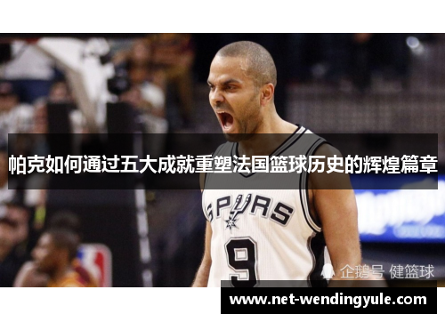 帕克如何通过五大成就重塑法国篮球历史的辉煌篇章