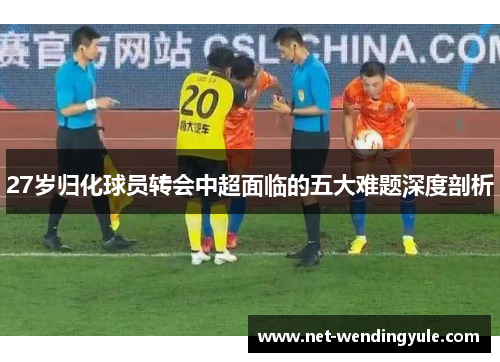 27岁归化球员转会中超面临的五大难题深度剖析