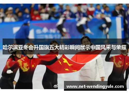 哈尔滨亚冬会升国旗五大精彩瞬间展示中国风采与荣耀