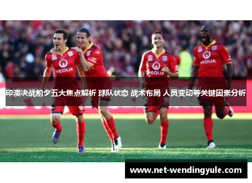 印澳决战前夕五大焦点解析 球队状态 战术布局 人员变动等关键因素分析