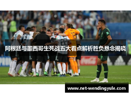 阿根廷与墨西哥生死战五大看点解析胜负悬念揭晓