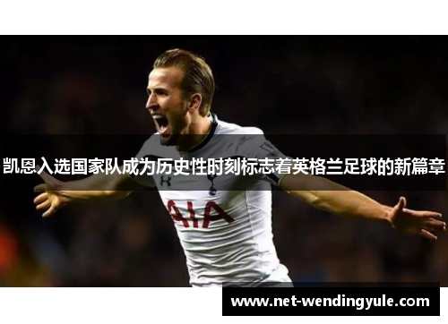 凯恩入选国家队成为历史性时刻标志着英格兰足球的新篇章