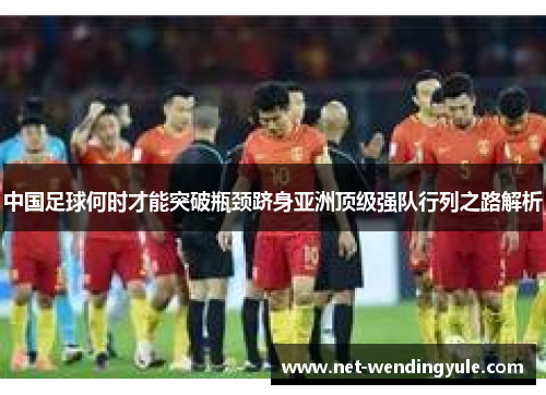 中国足球何时才能突破瓶颈跻身亚洲顶级强队行列之路解析