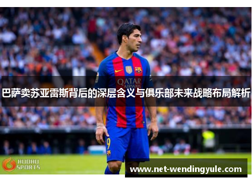 巴萨卖苏亚雷斯背后的深层含义与俱乐部未来战略布局解析