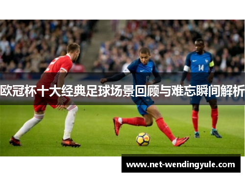 欧冠杯十大经典足球场景回顾与难忘瞬间解析
